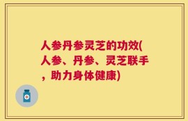 人参丹参灵芝的功效(人参、丹参、灵芝联手，助力身体健康)