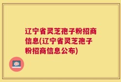 辽宁省灵芝孢子粉招商信息(辽宁省灵芝孢子粉招商信息公布)