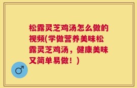 松露灵芝鸡汤怎么做的视频(学做营养美味松露灵芝鸡汤，健康美味又简单易做！)