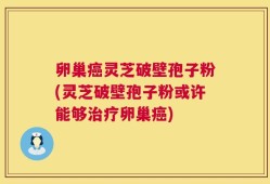 卵巢癌灵芝破壁孢子粉(灵芝破壁孢子粉或许能够治疗卵巢癌)