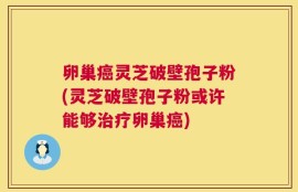 卵巢癌灵芝破壁孢子粉(灵芝破壁孢子粉或许能够治疗卵巢癌)