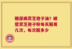 糖尿病灵芝孢子油？破壁灵芝孢子粉每天服用几次，每次服多少