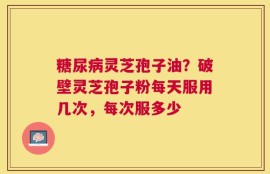 糖尿病灵芝孢子油？破壁灵芝孢子粉每天服用几次，每次服多少