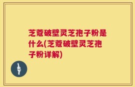 芝蔻破壁灵芝孢子粉是什么(芝蔻破壁灵芝孢子粉详解)