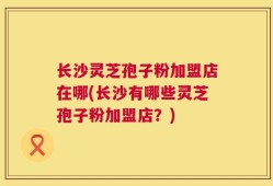 长沙灵芝孢子粉加盟店在哪(长沙有哪些灵芝孢子粉加盟店？)