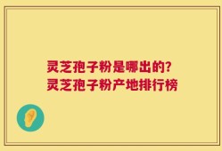 灵芝孢子粉是哪出的？灵芝孢子粉产地排行榜