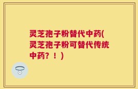 灵芝孢子粉替代中药(灵芝孢子粉可替代传统中药？！)