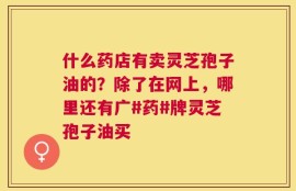什么药店有卖灵芝孢子油的？除了在网上，哪里还有广#药#牌灵芝孢子油买