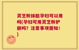 灵芝粉抹脸孕妇可以用吗(孕妇可用灵芝粉护肤吗？注意事项需知！)