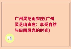 广州灵芝山农庄(广州灵芝山农庄：享受自然与田园风光的时光)