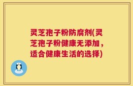 灵芝孢子粉防腐剂(灵芝孢子粉健康无添加，适合健康生活的选择)