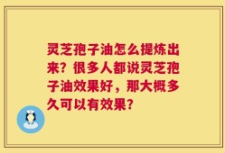 灵芝孢子油怎么提炼出来？很多人都说灵芝孢子油效果好，那大概多久可以有效果？