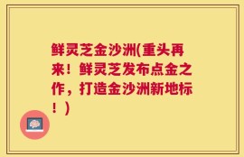 鲜灵芝金沙洲(重头再来！鲜灵芝发布点金之作，打造金沙洲新地标！)