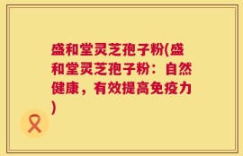 盛和堂灵芝孢子粉(盛和堂灵芝孢子粉：自然健康，有效提高免疫力)