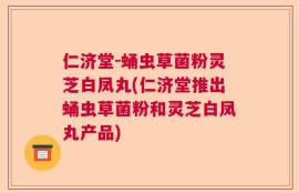 仁济堂-蛹虫草菌粉灵芝白凤丸(仁济堂推出蛹虫草菌粉和灵芝白凤丸产品)