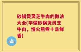 砂锅煲灵芝牛肉的做法大全(学做砂锅煲灵芝牛肉，慢火熬煮十足鲜香)