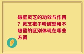 破壁灵芝的功效与作用？灵芝袍子粉破壁和不破壁的区别体现在哪些方面