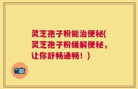灵芝孢子粉能治便秘(灵芝孢子粉缓解便秘，让你舒畅通畅！)