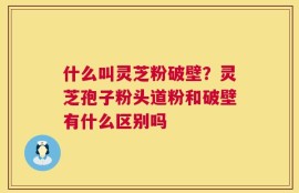 什么叫灵芝粉破壁？灵芝孢子粉头道粉和破壁有什么区别吗