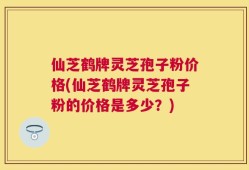 仙芝鹤牌灵芝孢子粉价格(仙芝鹤牌灵芝孢子粉的价格是多少？)