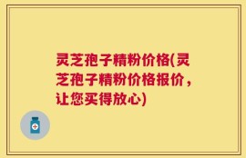 灵芝孢子精粉价格(灵芝孢子精粉价格报价，让您买得放心)