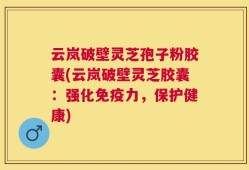 云岚破壁灵芝孢子粉胶囊(云岚破壁灵芝胶囊：强化免疫力，保护健康)