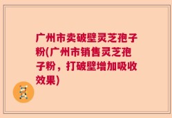 广州市卖破壁灵芝孢子粉(广州市销售灵芝孢子粉，打破壁增加吸收效果)