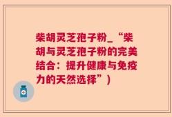 柴胡灵芝孢子粉_“柴胡与灵芝孢子粉的完美结合：提升健康与免疫力的天然选择”)