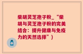 柴胡灵芝孢子粉_“柴胡与灵芝孢子粉的完美结合：提升健康与免疫力的天然选择”)