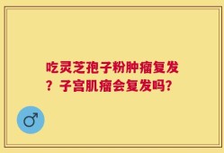 吃灵芝孢子粉肿瘤复发？子宫肌瘤会复发吗？