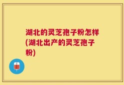 湖北的灵芝孢子粉怎样(湖北出产的灵芝孢子粉)