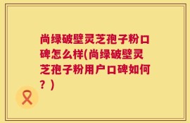 尚绿破壁灵芝孢子粉口碑怎么样(尚绿破壁灵芝孢子粉用户口碑如何？)