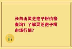 长白山灵芝孢子粉价格查询？了解灵芝孢子粉市场行情？