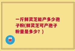 一斤鲜灵芝能产多少孢子粉(鲜灵芝可产孢子粉量是多少？)