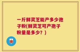 一斤鲜灵芝能产多少孢子粉(鲜灵芝可产孢子粉量是多少？)