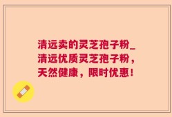 清远卖的灵芝孢子粉_清远优质灵芝孢子粉，天然健康，限时优惠！