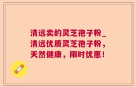 清远卖的灵芝孢子粉_清远优质灵芝孢子粉，天然健康，限时优惠！