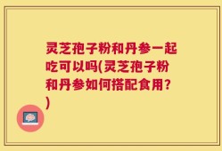 灵芝孢子粉和丹参一起吃可以吗(灵芝孢子粉和丹参如何搭配食用？)