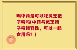 喝中药是可以吃灵芝孢子粉吗(中药与灵芝孢子粉相容性，可以一起食用吗？)