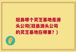 冠县哪个灵芝基地是源头公司(冠县源头公司的灵芝基地在哪里？)