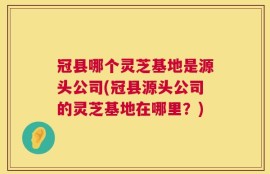 冠县哪个灵芝基地是源头公司(冠县源头公司的灵芝基地在哪里？)