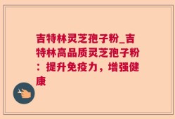 吉特林灵芝孢子粉_吉特林高品质灵芝孢子粉：提升免疫力，增强健康