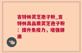 吉特林灵芝孢子粉_吉特林高品质灵芝孢子粉：提升免疫力，增强健康