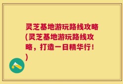 灵芝基地游玩路线攻略(灵芝基地游玩路线攻略，打造一日精华行！)