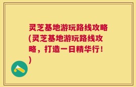 灵芝基地游玩路线攻略(灵芝基地游玩路线攻略，打造一日精华行！)