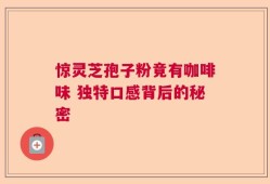 惊灵芝孢子粉竟有咖啡味 独特口感背后的秘密