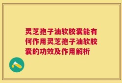 灵芝孢子油软胶囊能有何作用灵芝孢子油软胶囊的功效及作用解析
