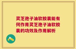 灵芝孢子油软胶囊能有何作用灵芝孢子油软胶囊的功效及作用解析