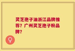 灵芝孢子油浙江品牌推荐？广州灵芝孢子粉品牌？