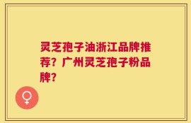 灵芝孢子油浙江品牌推荐？广州灵芝孢子粉品牌？